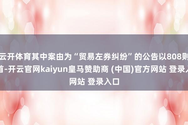云开体育其中案由为“贸易左券纠纷”的公告以808则居首-开云官网kaiyun皇马赞助商 (中国)官方网站 登录入口
