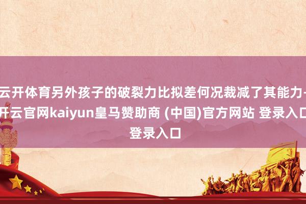 云开体育另外孩子的破裂力比拟差何况裁减了其能力-开云官网kaiyun皇马赞助商 (中国)官方网站 登录入口