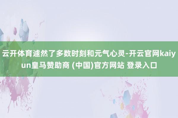 云开体育遽然了多数时刻和元气心灵-开云官网kaiyun皇马赞助商 (中国)官方网站 登录入口