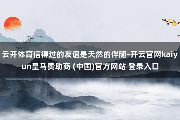 云开体育信得过的友谊是天然的伴随-开云官网kaiyun皇马赞助商 (中国)官方网站 登录入口