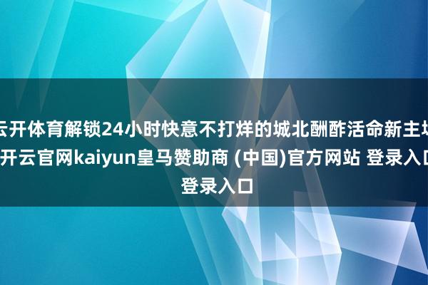 云开体育解锁24小时快意不打烊的城北酬酢活命新主场-开云官网kaiyun皇马赞助商 (中国)官方网站 登录入口