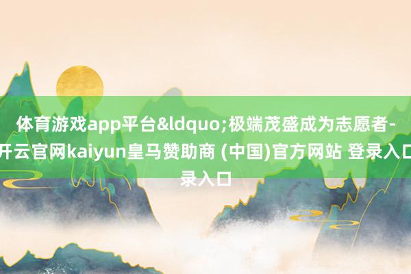 体育游戏app平台&ldquo;极端茂盛成为志愿者-开云官网kaiyun皇马赞助商 (中国)官方网站 登录入口