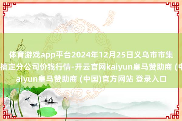 体育游戏app平台2024年12月25日义乌市市集发展集团有限公司农批搞定分公司价钱行情-开云官网kaiyun皇马赞助商 (中国)官方网站 登录入口