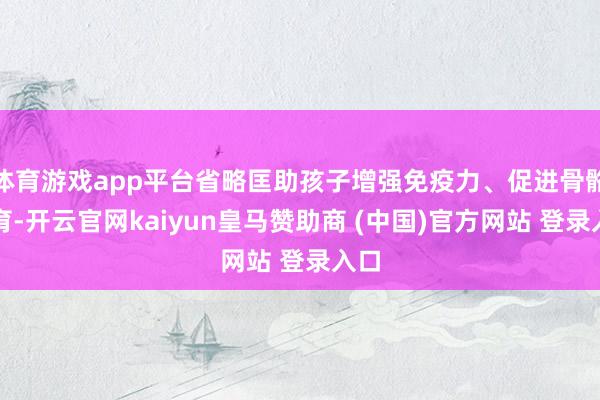 体育游戏app平台省略匡助孩子增强免疫力、促进骨骼发育-开云官网kaiyun皇马赞助商 (中国)官方网站 登录入口