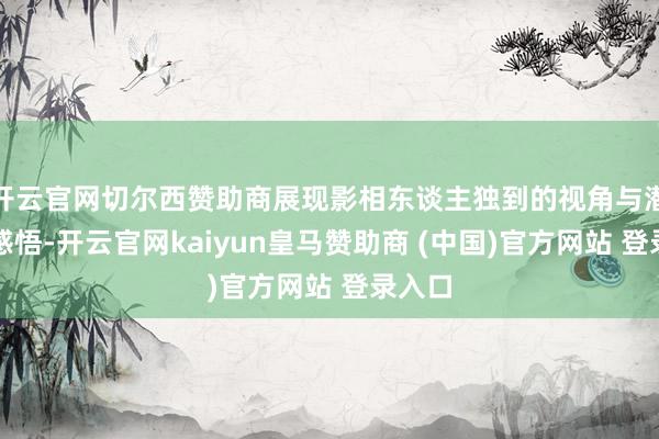 开云官网切尔西赞助商展现影相东谈主独到的视角与潜入的感悟-开云官网kaiyun皇马赞助商 (中国)官方网站 登录入口
