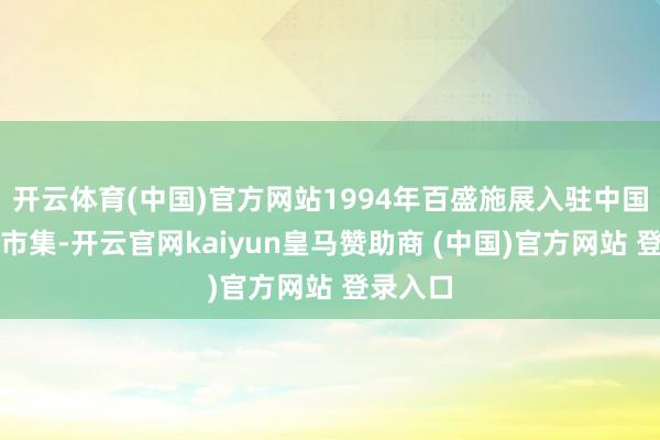 开云体育(中国)官方网站1994年百盛施展入驻中国零卖业市集-开云官网kaiyun皇马赞助商 (中国)官方网站 登录入口