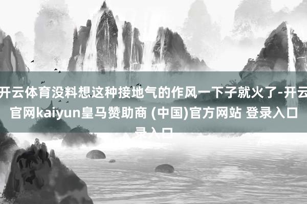 开云体育没料想这种接地气的作风一下子就火了-开云官网kaiyun皇马赞助商 (中国)官方网站 登录入口