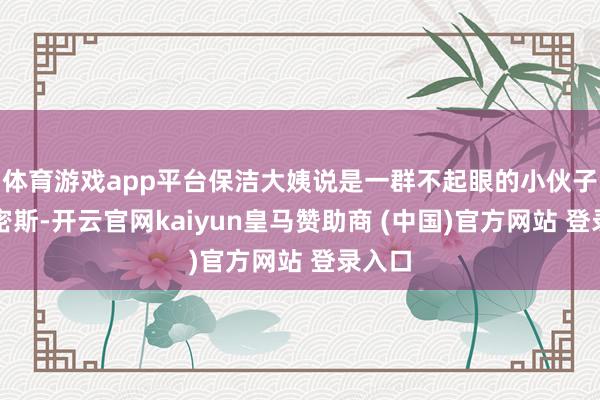 体育游戏app平台保洁大姨说是一群不起眼的小伙子和小密斯-开云官网kaiyun皇马赞助商 (中国)官方网站 登录入口