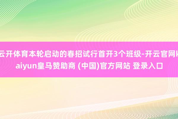 云开体育本轮启动的春招试行首开3个班级-开云官网kaiyun皇马赞助商 (中国)官方网站 登录入口