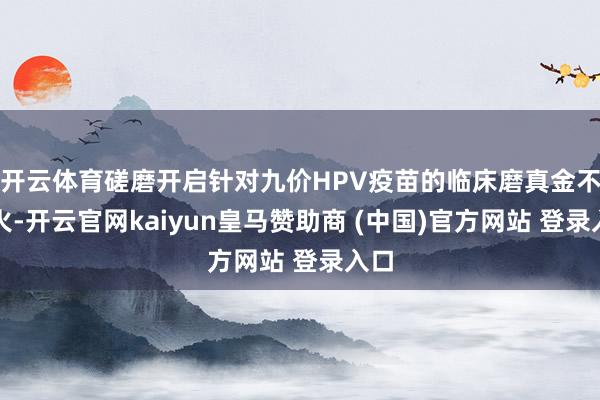 开云体育磋磨开启针对九价HPV疫苗的临床磨真金不怕火-开云官网kaiyun皇马赞助商 (中国)官方网站 登录入口