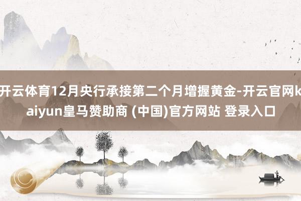 开云体育12月央行承接第二个月增握黄金-开云官网kaiyun皇马赞助商 (中国)官方网站 登录入口