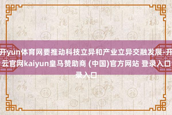 开yun体育网要推动科技立异和产业立异交融发展-开云官网kaiyun皇马赞助商 (中国)官方网站 登录入口