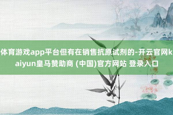 体育游戏app平台但有在销售抗原试剂的-开云官网kaiyun皇马赞助商 (中国)官方网站 登录入口
