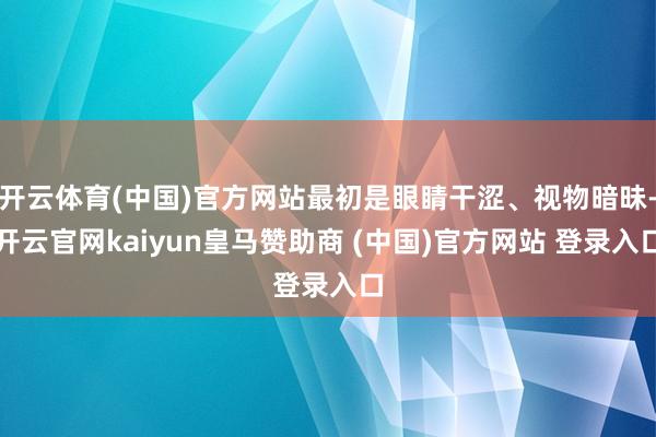 开云体育(中国)官方网站最初是眼睛干涩、视物暗昧-开云官网kaiyun皇马赞助商 (中国)官方网站 登录入口