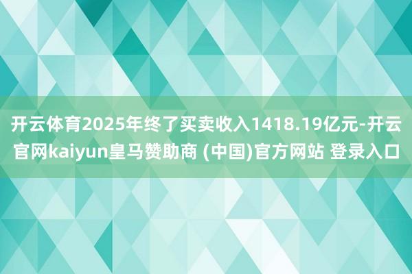 开云体育2025年终了买卖收入1418.19亿元-开云官网kaiyun皇马赞助商 (中国)官方网站 登录入口
