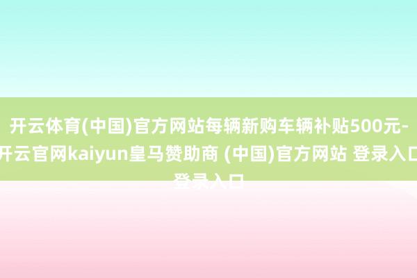 开云体育(中国)官方网站每辆新购车辆补贴500元-开云官网kaiyun皇马赞助商 (中国)官方网站 登录入口