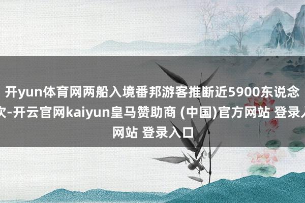 开yun体育网两船入境番邦游客推断近5900东说念主次-开云官网kaiyun皇马赞助商 (中国)官方网站 登录入口