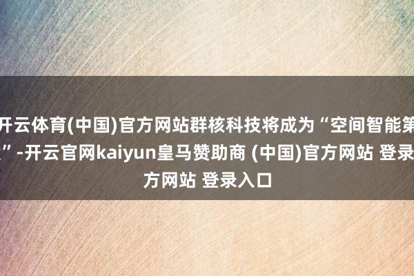 开云体育(中国)官方网站群核科技将成为“空间智能第一股”-开云官网kaiyun皇马赞助商 (中国)官方网站 登录入口