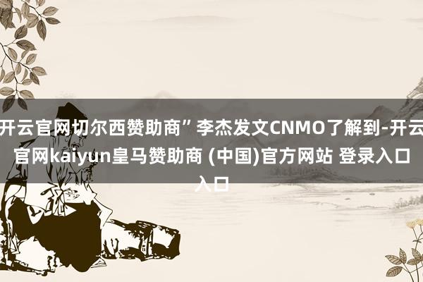 开云官网切尔西赞助商”李杰发文CNMO了解到-开云官网kaiyun皇马赞助商 (中国)官方网站 登录入口