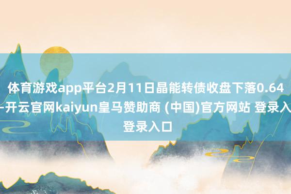 体育游戏app平台2月11日晶能转债收盘下落0.64%-开云官网kaiyun皇马赞助商 (中国)官方网站 登录入口