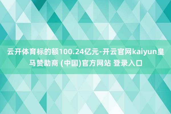 云开体育标的额100.24亿元-开云官网kaiyun皇马赞助商 (中国)官方网站 登录入口