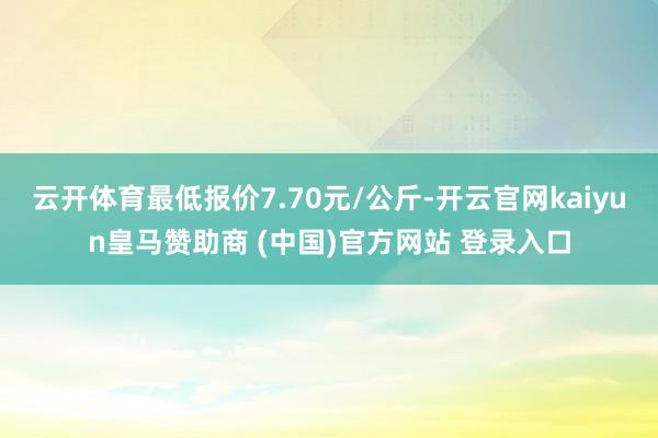 云开体育最低报价7.70元/公斤-开云官网kaiyun皇马赞助商 (中国)官方网站 登录入口