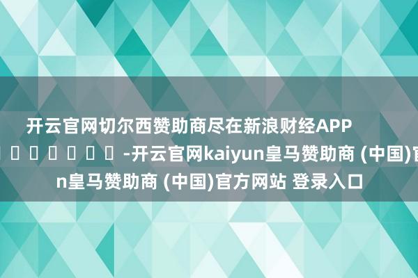 开云官网切尔西赞助商尽在新浪财经APP            													-开云官网kaiyun皇马赞助商 (中国)官方网站 登录入口