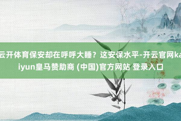 云开体育保安却在呼呼大睡？这安保水平-开云官网kaiyun皇马赞助商 (中国)官方网站 登录入口
