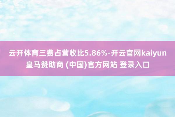 云开体育三费占营收比5.86%-开云官网kaiyun皇马赞助商 (中国)官方网站 登录入口