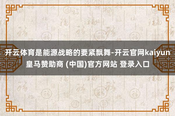 开云体育是能源战略的要紧飘舞-开云官网kaiyun皇马赞助商 (中国)官方网站 登录入口