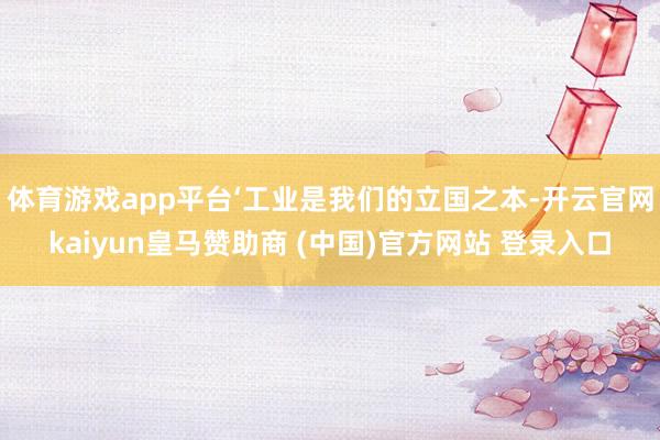 体育游戏app平台‘工业是我们的立国之本-开云官网kaiyun皇马赞助商 (中国)官方网站 登录入口