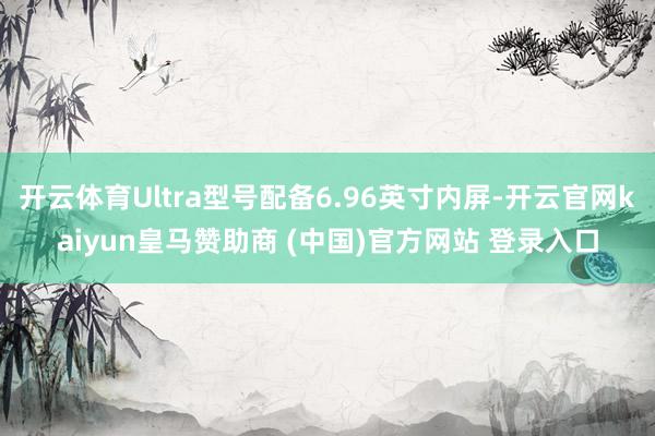 开云体育Ultra型号配备6.96英寸内屏-开云官网kaiyun皇马赞助商 (中国)官方网站 登录入口