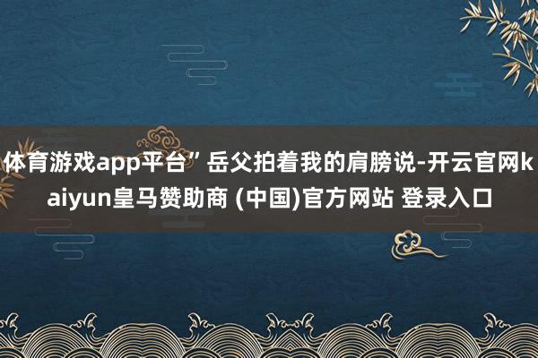 体育游戏app平台”岳父拍着我的肩膀说-开云官网kaiyun皇马赞助商 (中国)官方网站 登录入口