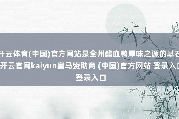 开云体育(中国)官方网站是全州醋血鸭厚味之源的基石-开云官网kaiyun皇马赞助商 (中国)官方网站 登录入口