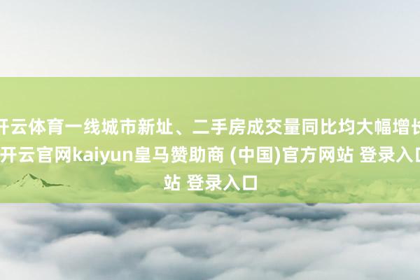 开云体育一线城市新址、二手房成交量同比均大幅增长-开云官网kaiyun皇马赞助商 (中国)官方网站 登录入口