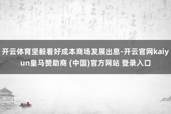开云体育坚毅看好成本商场发展出息-开云官网kaiyun皇马赞助商 (中国)官方网站 登录入口