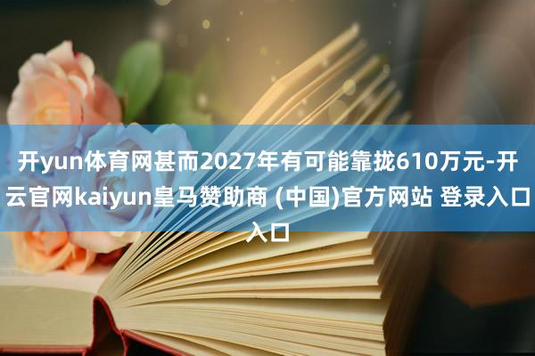 开yun体育网甚而2027年有可能靠拢610万元-开云官网kaiyun皇马赞助商 (中国)官方网站 登录入口