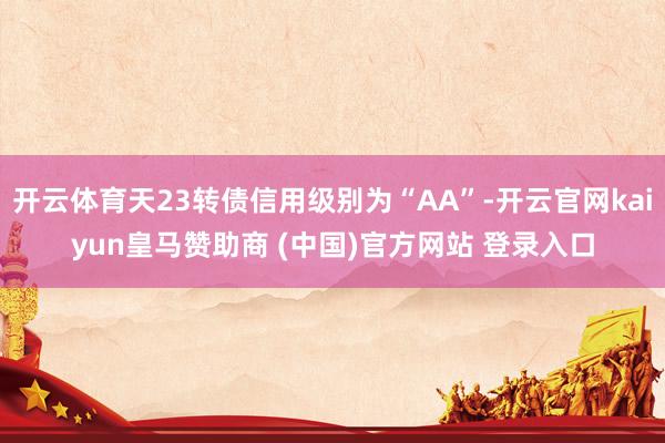 开云体育天23转债信用级别为“AA”-开云官网kaiyun皇马赞助商 (中国)官方网站 登录入口