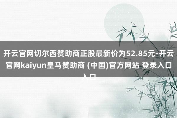 开云官网切尔西赞助商正股最新价为52.85元-开云官网kaiyun皇马赞助商 (中国)官方网站 登录入口