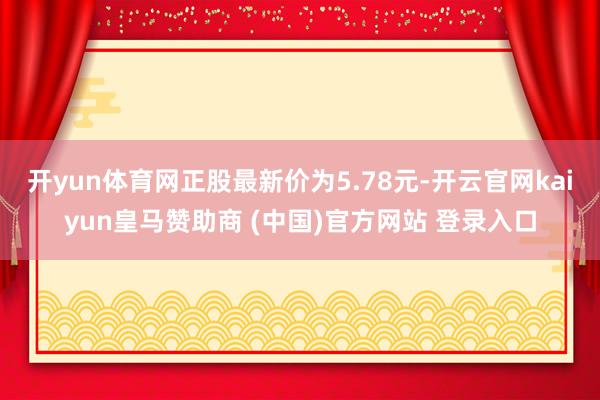 开yun体育网正股最新价为5.78元-开云官网kaiyun皇马赞助商 (中国)官方网站 登录入口