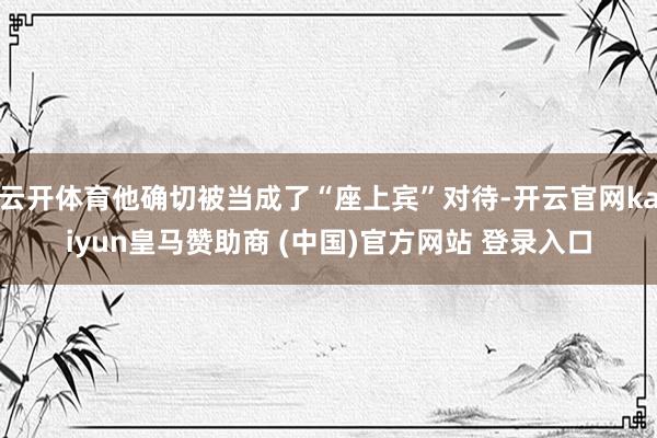 云开体育他确切被当成了“座上宾”对待-开云官网kaiyun皇马赞助商 (中国)官方网站 登录入口