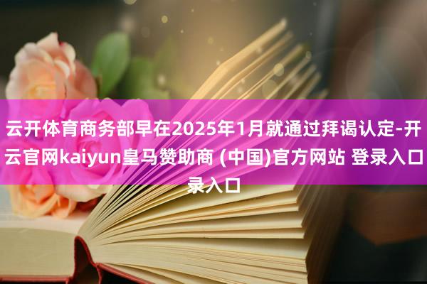 云开体育商务部早在2025年1月就通过拜谒认定-开云官网kaiyun皇马赞助商 (中国)官方网站 登录入口