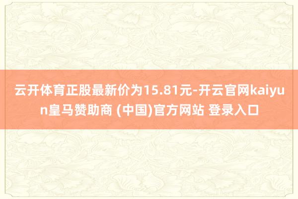 云开体育正股最新价为15.81元-开云官网kaiyun皇马赞助商 (中国)官方网站 登录入口