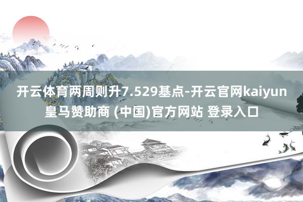开云体育两周则升7.529基点-开云官网kaiyun皇马赞助商 (中国)官方网站 登录入口