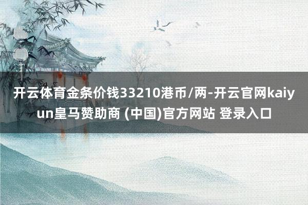 开云体育金条价钱33210港币/两-开云官网kaiyun皇马赞助商 (中国)官方网站 登录入口