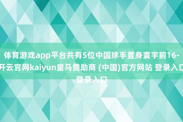 体育游戏app平台共有5位中国球手置身寰宇前16-开云官网kaiyun皇马赞助商 (中国)官方网站 登录入口