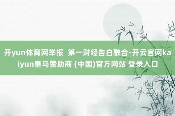 开yun体育网举报  第一财经告白融合-开云官网kaiyun皇马赞助商 (中国)官方网站 登录入口