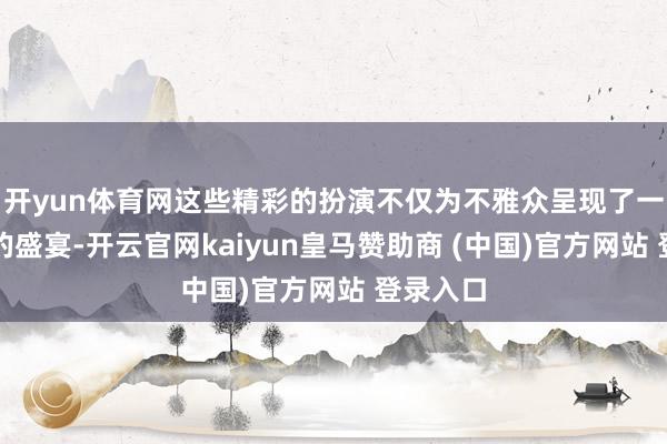 开yun体育网这些精彩的扮演不仅为不雅众呈现了一场视听的盛宴-开云官网kaiyun皇马赞助商 (中国)官方网站 登录入口