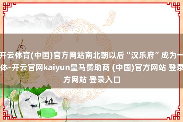 开云体育(中国)官方网站南北朝以后“汉乐府”成为一种诗体-开云官网kaiyun皇马赞助商 (中国)官方网站 登录入口