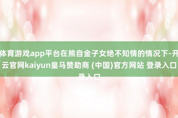体育游戏app平台在熊自金子女绝不知情的情况下-开云官网kaiyun皇马赞助商 (中国)官方网站 登录入口